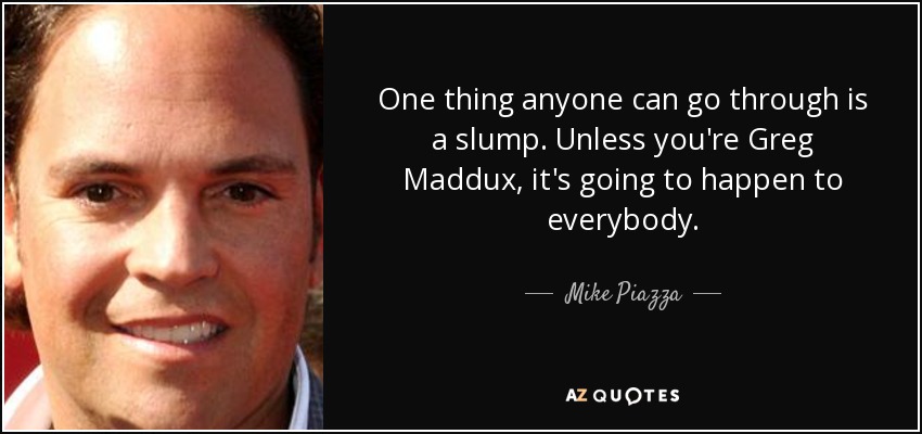 One thing anyone can go through is a slump. Unless you're Greg Maddux, it's going to happen to everybody. - Mike Piazza