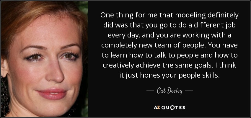 One thing for me that modeling definitely did was that you go to do a different job every day, and you are working with a completely new team of people. You have to learn how to talk to people and how to creatively achieve the same goals. I think it just hones your people skills. - Cat Deeley