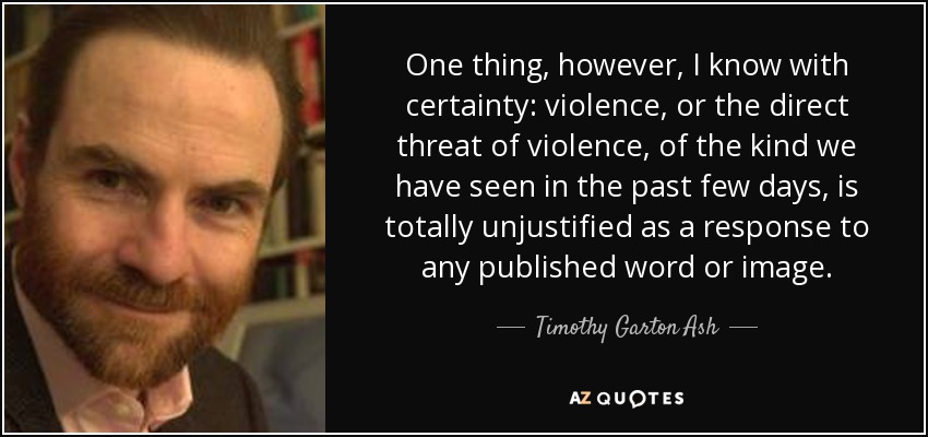 One thing, however, I know with certainty: violence, or the direct threat of violence, of the kind we have seen in the past few days, is totally unjustified as a response to any published word or image. - Timothy Garton Ash