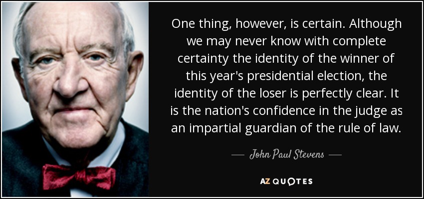 One thing, however, is certain. Although we may never know with complete certainty the identity of the winner of this year's presidential election, the identity of the loser is perfectly clear. It is the nation's confidence in the judge as an impartial guardian of the rule of law. - John Paul Stevens