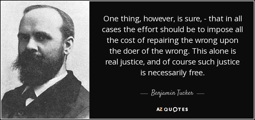 One thing, however, is sure, - that in all cases the effort should be to impose all the cost of repairing the wrong upon the doer of the wrong. This alone is real justice, and of course such justice is necessarily free. - Benjamin Tucker