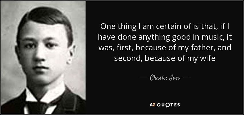 One thing I am certain of is that, if I have done anything good in music, it was, first, because of my father, and second, because of my wife - Charles Ives