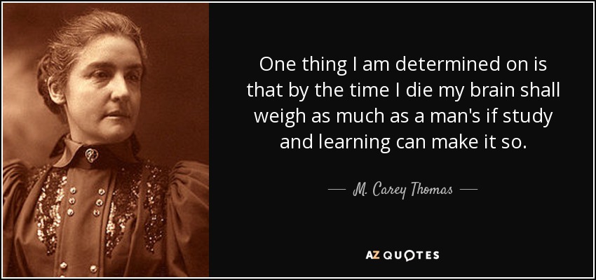 One thing I am determined on is that by the time I die my brain shall weigh as much as a man's if study and learning can make it so. - M. Carey Thomas
