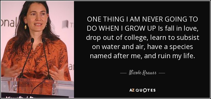 ONE THING I AM NEVER GOING TO DO WHEN I GROW UP Is fall in love, drop out of college, learn to subsist on water and air, have a species named after me, and ruin my life. - Nicole Krauss