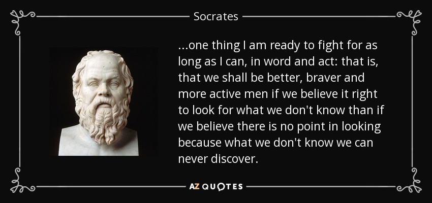 ...one thing I am ready to fight for as long as I can, in word and act: that is, that we shall be better, braver and more active men if we believe it right to look for what we don't know than if we believe there is no point in looking because what we don't know we can never discover. - Socrates