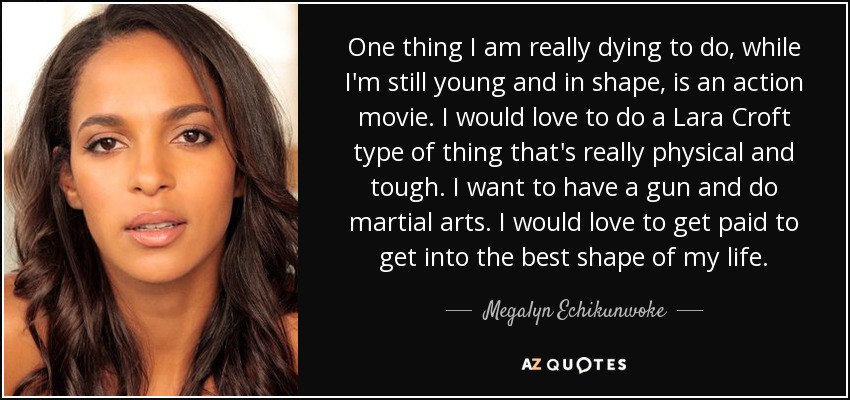 One thing I am really dying to do, while I'm still young and in shape, is an action movie. I would love to do a Lara Croft type of thing that's really physical and tough. I want to have a gun and do martial arts. I would love to get paid to get into the best shape of my life. - Megalyn Echikunwoke