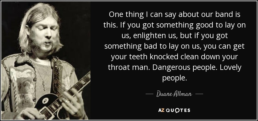 One thing I can say about our band is this. If you got something good to lay on us, enlighten us, but if you got something bad to lay on us, you can get your teeth knocked clean down your throat man. Dangerous people. Lovely people. - Duane Allman