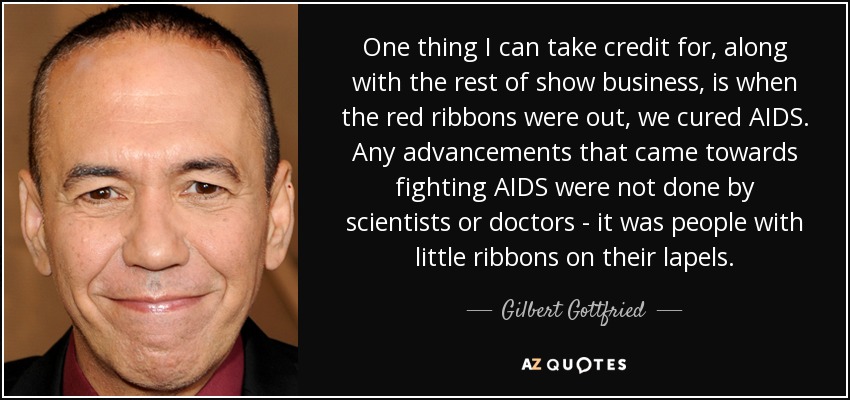 One thing I can take credit for, along with the rest of show business, is when the red ribbons were out, we cured AIDS. Any advancements that came towards fighting AIDS were not done by scientists or doctors - it was people with little ribbons on their lapels. - Gilbert Gottfried