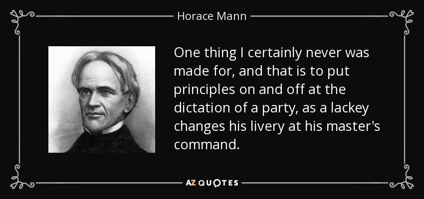 One thing I certainly never was made for, and that is to put principles on and off at the dictation of a party, as a lackey changes his livery at his master's command. - Horace Mann