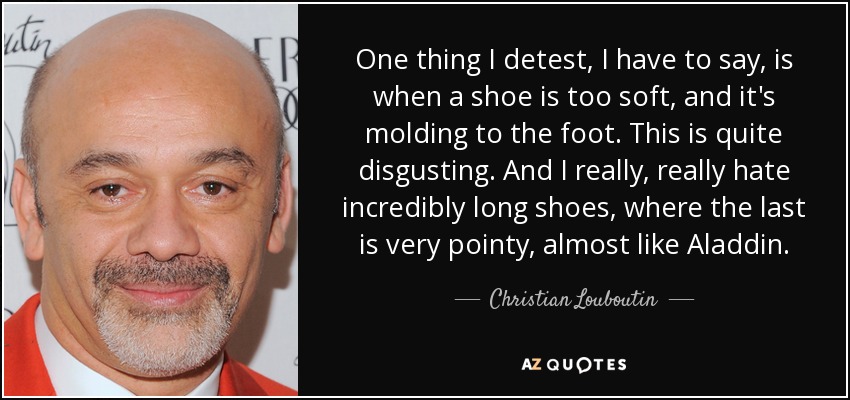 One thing I detest, I have to say, is when a shoe is too soft, and it's molding to the foot. This is quite disgusting. And I really, really hate incredibly long shoes, where the last is very pointy, almost like Aladdin. - Christian Louboutin