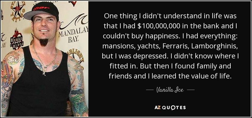 One thing I didn't understand in life was that I had $100,000,000 in the bank and I couldn't buy happiness. I had everything: mansions, yachts, Ferraris, Lamborghinis, but I was depressed. I didn't know where I fitted in. But then I found family and friends and I learned the value of life. - Vanilla Ice