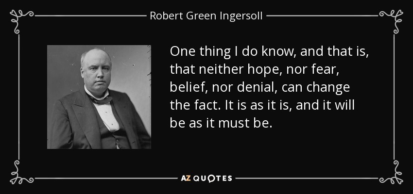 One thing I do know, and that is, that neither hope, nor fear, belief, nor denial, can change the fact. It is as it is, and it will be as it must be. - Robert Green Ingersoll