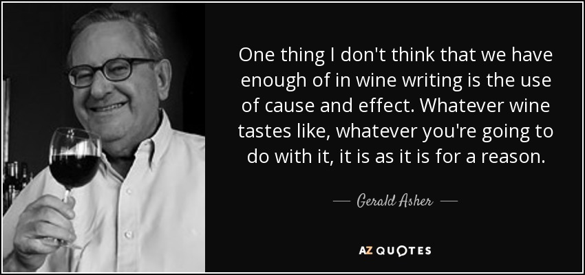 One thing I don't think that we have enough of in wine writing is the use of cause and effect. Whatever wine tastes like, whatever you're going to do with it, it is as it is for a reason. - Gerald Asher