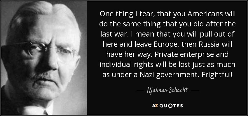 One thing I fear, that you Americans will do the same thing that you did after the last war. I mean that you will pull out of here and leave Europe, then Russia will have her way. Private enterprise and individual rights will be lost just as much as under a Nazi government. Frightful! - Hjalmar Schacht