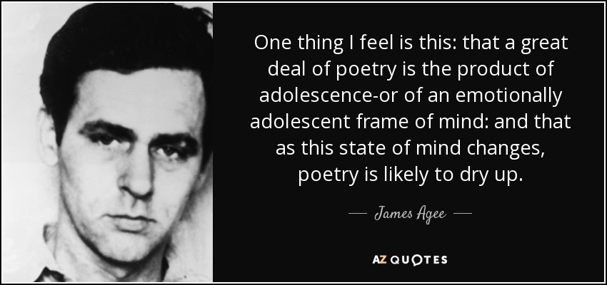 One thing I feel is this: that a great deal of poetry is the product of adolescence-or of an emotionally adolescent frame of mind: and that as this state of mind changes, poetry is likely to dry up. - James Agee