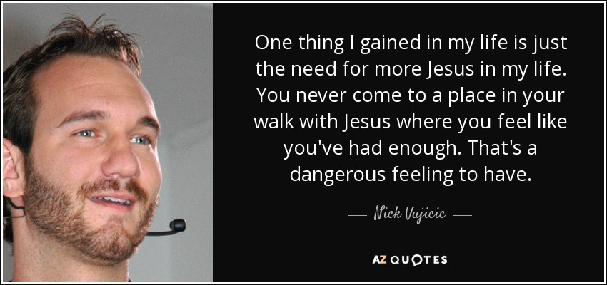 One thing I gained in my life is just the need for more Jesus in my life. You never come to a place in your walk with Jesus where you feel like you've had enough. That's a dangerous feeling to have. - Nick Vujicic