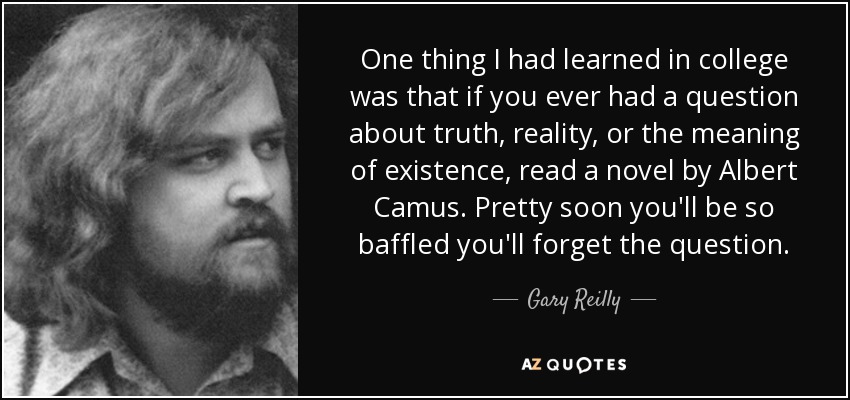 One thing I had learned in college was that if you ever had a question about truth, reality, or the meaning of existence, read a novel by Albert Camus. Pretty soon you'll be so baffled you'll forget the question. - Gary Reilly