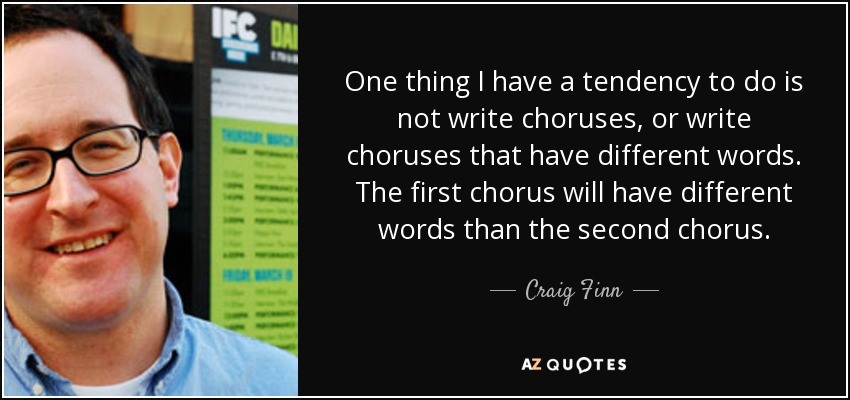 One thing I have a tendency to do is not write choruses, or write choruses that have different words. The first chorus will have different words than the second chorus. - Craig Finn