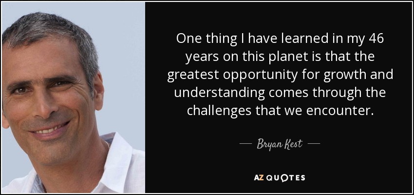 One thing I have learned in my 46 years on this planet is that the greatest opportunity for growth and understanding comes through the challenges that we encounter. - Bryan Kest