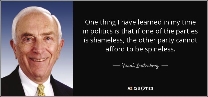 One thing I have learned in my time in politics is that if one of the parties is shameless, the other party cannot afford to be spineless. - Frank Lautenberg