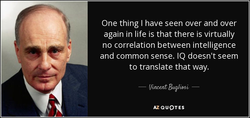 One thing I have seen over and over again in life is that there is virtually no correlation between intelligence and common sense. IQ doesn't seem to translate that way. - Vincent Bugliosi