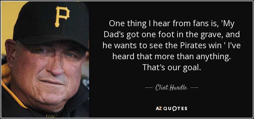 One thing I hear from fans is, 'My Dad's got one foot in the grave, and he wants to see the Pirates win ' I've heard that more than anything. That's our goal. - Clint Hurdle