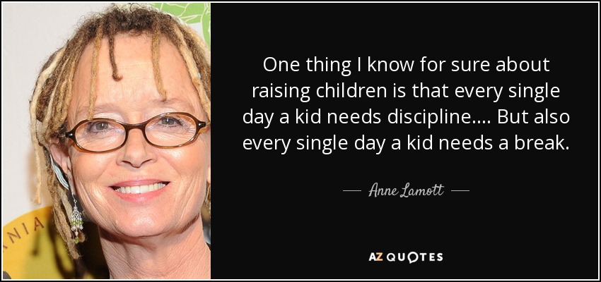 One thing I know for sure about raising children is that every single day a kid needs discipline.... But also every single day a kid needs a break. - Anne Lamott
