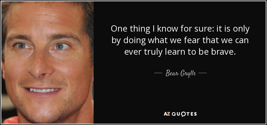 One thing I know for sure: it is only by doing what we fear that we can ever truly learn to be brave. - Bear Grylls