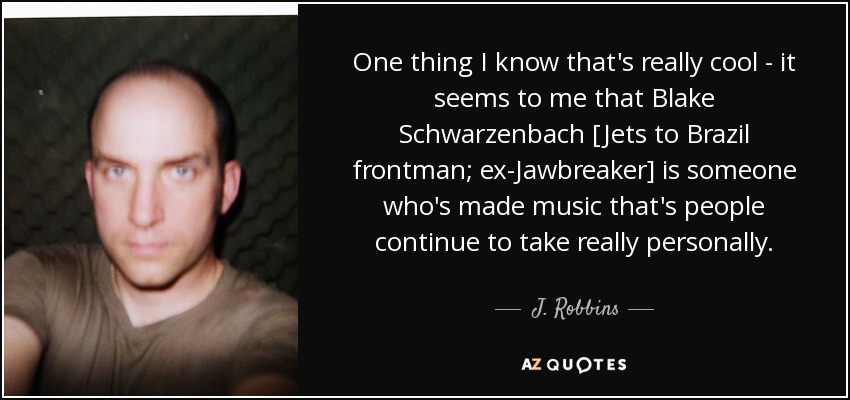 One thing I know that's really cool - it seems to me that Blake Schwarzenbach [Jets to Brazil frontman; ex-Jawbreaker] is someone who's made music that's people continue to take really personally. - J. Robbins