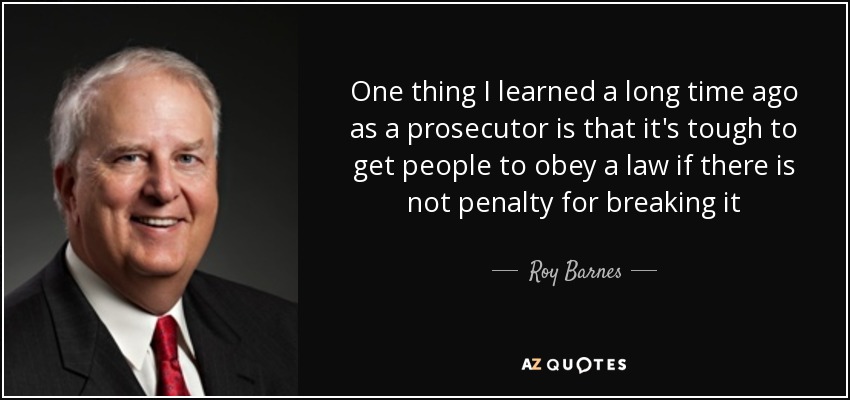 One thing I learned a long time ago as a prosecutor is that it's tough to get people to obey a law if there is not penalty for breaking it - Roy Barnes