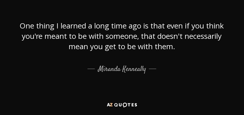 One thing I learned a long time ago is that even if you think you're meant to be with someone, that doesn't necessarily mean you get to be with them. - Miranda Kenneally