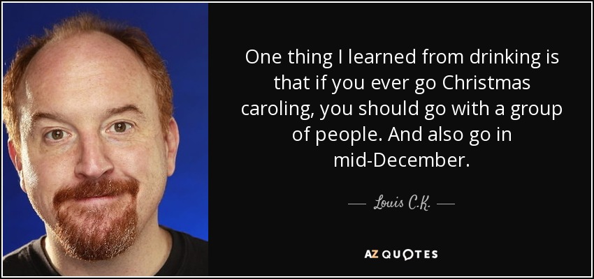 One thing I learned from drinking is that if you ever go Christmas caroling, you should go with a group of people. And also go in mid-December. - Louis C. K.