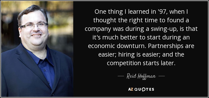 One thing I learned in '97, when I thought the right time to found a company was during a swing-up, is that it's much better to start during an economic downturn. Partnerships are easier; hiring is easier; and the competition starts later. - Reid Hoffman