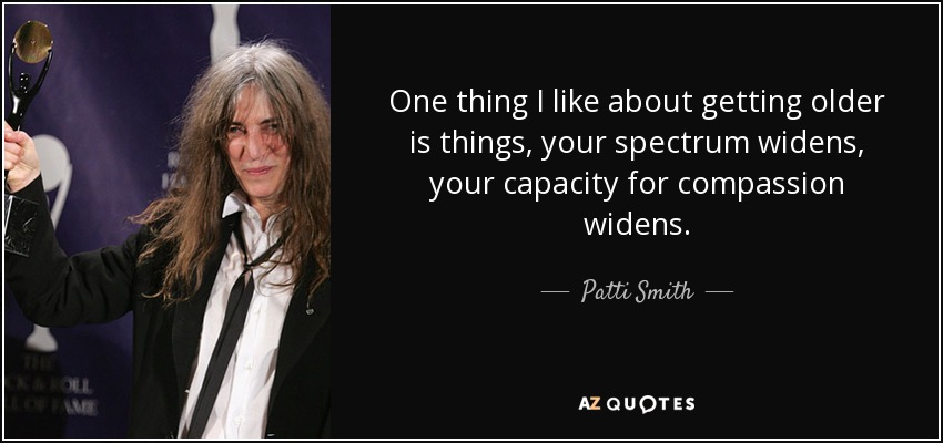 One thing I like about getting older is things, your spectrum widens, your capacity for compassion widens. - Patti Smith