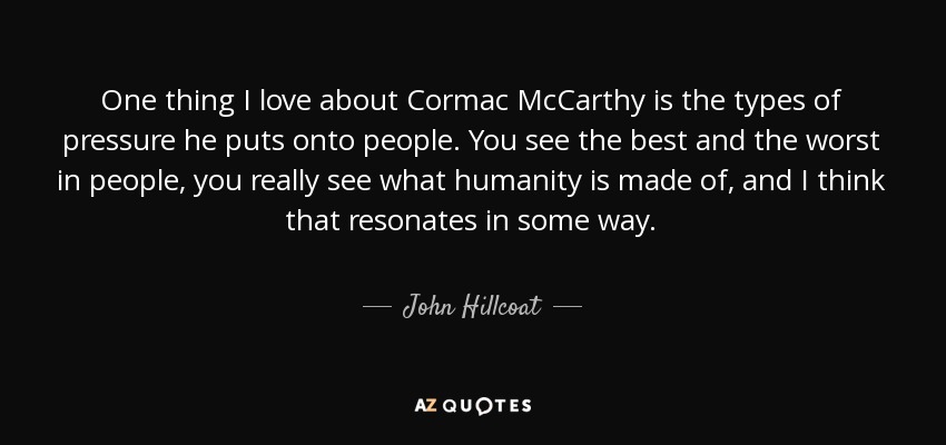 One thing I love about Cormac McCarthy is the types of pressure he puts onto people. You see the best and the worst in people, you really see what humanity is made of, and I think that resonates in some way. - John Hillcoat