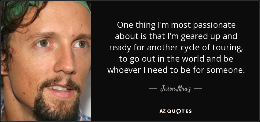 One thing I'm most passionate about is that I'm geared up and ready for another cycle of touring, to go out in the world and be whoever I need to be for someone. - Jason Mraz
