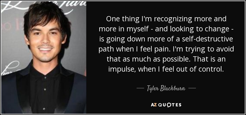 One thing I'm recognizing more and more in myself - and looking to change - is going down more of a self-destructive path when I feel pain. I'm trying to avoid that as much as possible. That is an impulse, when I feel out of control. - Tyler Blackburn