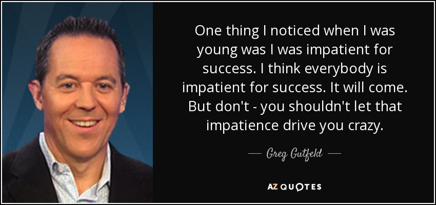 One thing I noticed when I was young was I was impatient for success. I think everybody is impatient for success. It will come. But don't - you shouldn't let that impatience drive you crazy. - Greg Gutfeld