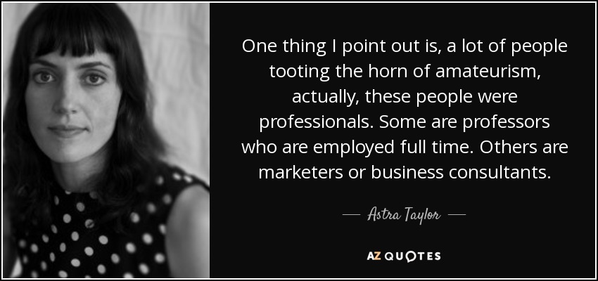 One thing I point out is, a lot of people tooting the horn of amateurism, actually, these people were professionals. Some are professors who are employed full time. Others are marketers or business consultants. - Astra Taylor