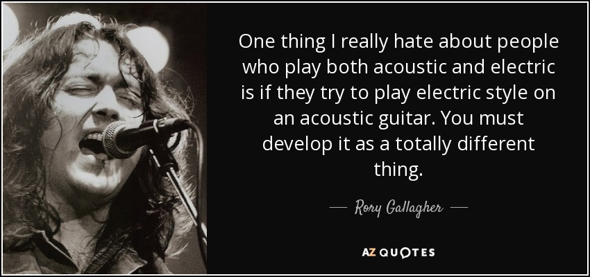 One thing I really hate about people who play both acoustic and electric is if they try to play electric style on an acoustic guitar. You must develop it as a totally different thing. - Rory Gallagher