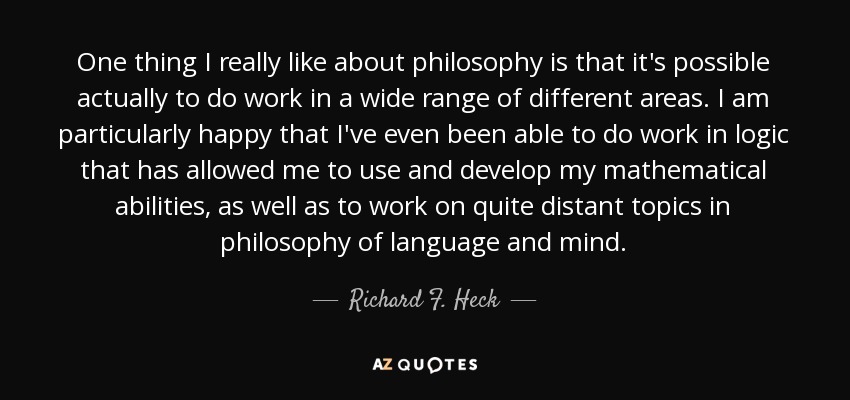 One thing I really like about philosophy is that it's possible actually to do work in a wide range of different areas. I am particularly happy that I've even been able to do work in logic that has allowed me to use and develop my mathematical abilities, as well as to work on quite distant topics in philosophy of language and mind. - Richard F. Heck