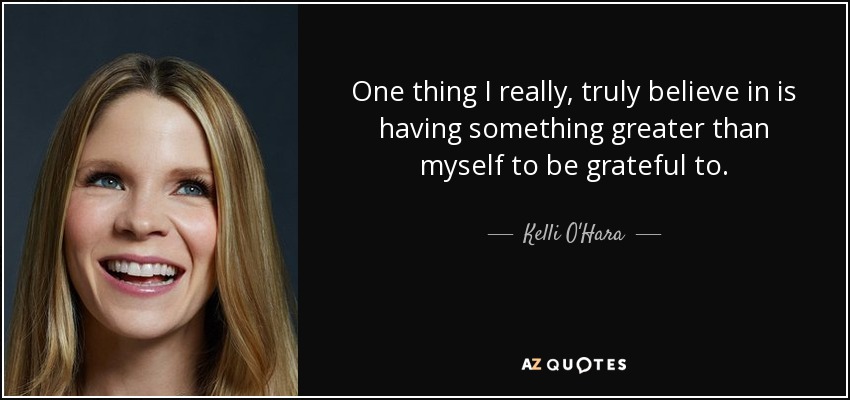 One thing I really, truly believe in is having something greater than myself to be grateful to. - Kelli O'Hara
