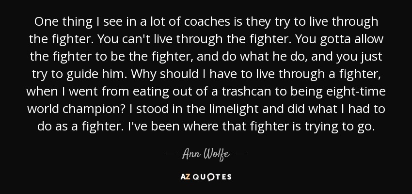 One thing I see in a lot of coaches is they try to live through the fighter. You can't live through the fighter. You gotta allow the fighter to be the fighter, and do what he do, and you just try to guide him. Why should I have to live through a fighter, when I went from eating out of a trashcan to being eight-time world champion? I stood in the limelight and did what I had to do as a fighter. I've been where that fighter is trying to go. - Ann Wolfe