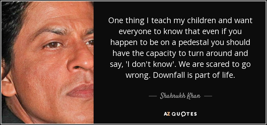 One thing I teach my children and want everyone to know that even if you happen to be on a pedestal you should have the capacity to turn around and say, 'I don't know'. We are scared to go wrong. Downfall is part of life. - Shahrukh Khan