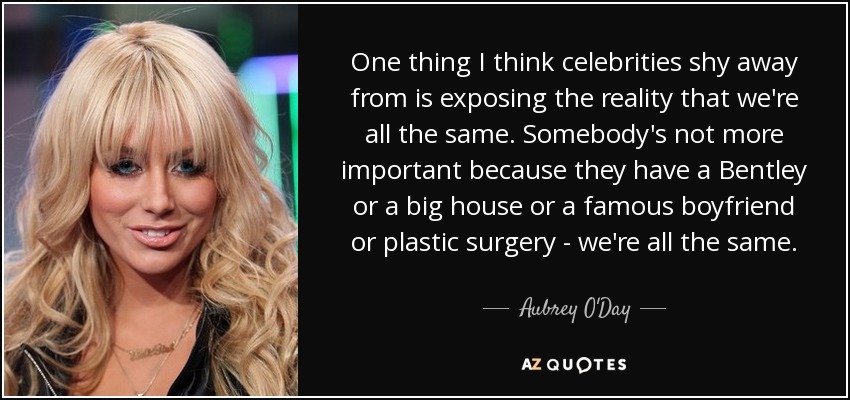 One thing I think celebrities shy away from is exposing the reality that we're all the same. Somebody's not more important because they have a Bentley or a big house or a famous boyfriend or plastic surgery - we're all the same. - Aubrey O'Day