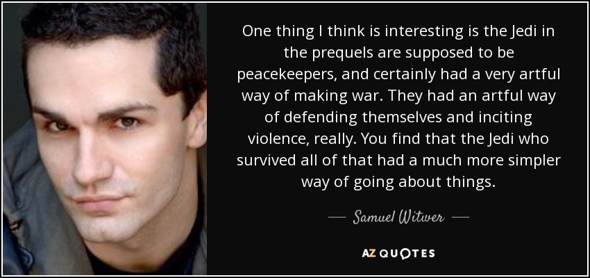 One thing I think is interesting is the Jedi in the prequels are supposed to be peacekeepers, and certainly had a very artful way of making war. They had an artful way of defending themselves and inciting violence, really. You find that the Jedi who survived all of that had a much more simpler way of going about things. - Samuel Witwer