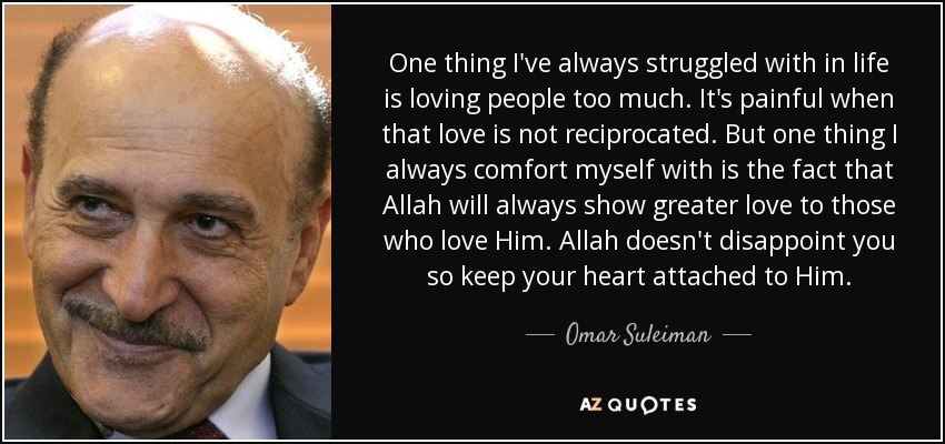 One thing I've always struggled with in life is loving people too much. It's painful when that love is not reciprocated. But one thing I always comfort myself with is the fact that Allah will always show greater love to those who love Him. Allah doesn't disappoint you so keep your heart attached to Him. - Omar Suleiman