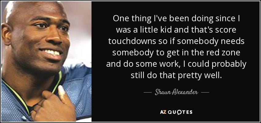 One thing I've been doing since I was a little kid and that's score touchdowns so if somebody needs somebody to get in the red zone and do some work, I could probably still do that pretty well. - Shaun Alexander
