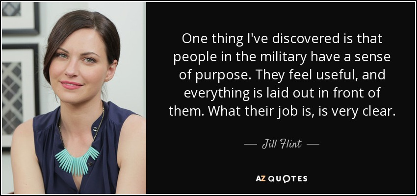 One thing I've discovered is that people in the military have a sense of purpose. They feel useful, and everything is laid out in front of them. What their job is, is very clear. - Jill Flint