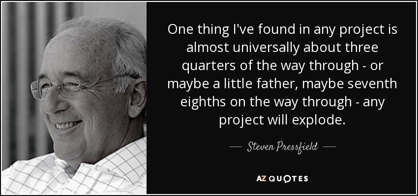 One thing I've found in any project is almost universally about three quarters of the way through - or maybe a little father, maybe seventh eighths on the way through - any project will explode. - Steven Pressfield